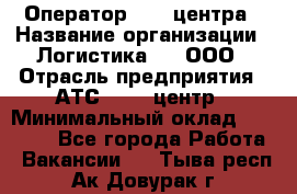 Оператор Call-центра › Название организации ­ Логистика365, ООО › Отрасль предприятия ­ АТС, call-центр › Минимальный оклад ­ 15 000 - Все города Работа » Вакансии   . Тыва респ.,Ак-Довурак г.